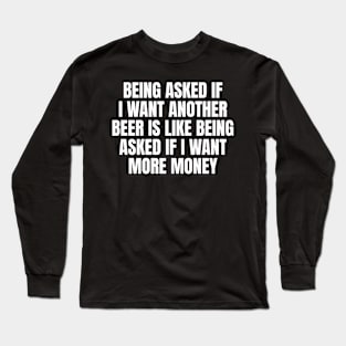 Being asked if I want another beer is like being asked if I want more money Long Sleeve T-Shirt